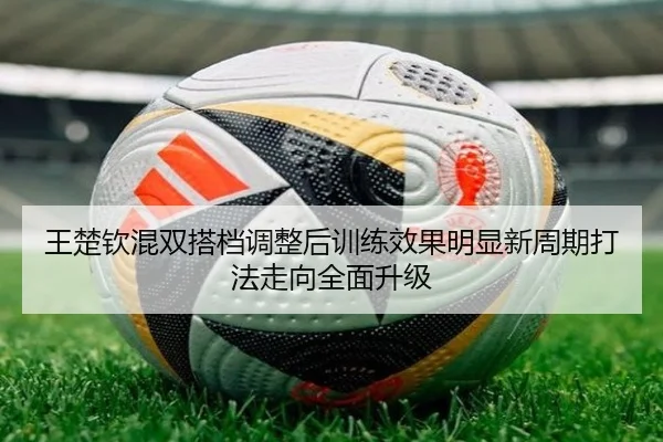 王楚钦混双搭档调整后训练效果明显新周期打法走向全面升级